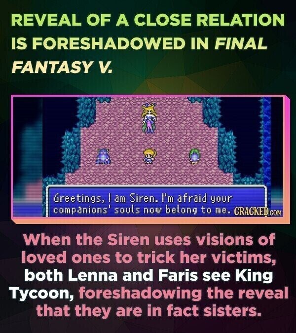 REVEAL OF A CLOSE RELATION IS FORESHADOWED IN FINAL FANTASY V. Greetings, | am Siren. I'm afraid your companions' souls now belong to me. CRACKED.COM When the Siren uses visions of loved ones to trick her victims, both Lenna and Faris see King Tycoon, foreshadowing the reveal that they are in fact sisters.