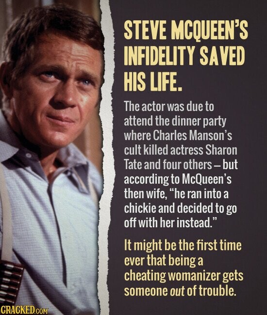 STEVE MCQUEEN'S INFIDELITY SAVED HIS LIFE. The actor was due to attend the dinner party where Charles Manson's cult killed actress Sharon Tate and four others-but according to McQueen's then wife, he ran into a chickie and decided to go off with her instead. It might be the first time ever that being a cheating womanizer gets someone out of trouble. CRACKED.COM