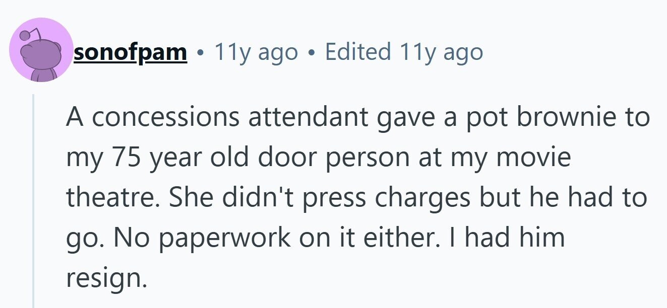 sonofpam . 11y ago . Edited 11y ago A concessions attendant gave a pot brownie to my 75 year old door person at my movie theatre. She didn't press charges but he had to go. No paperwork on it either. | had him resign.
