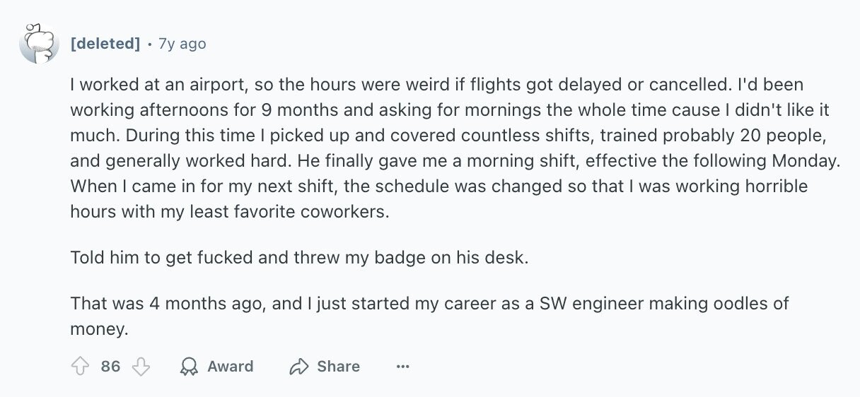 7y ago I worked at an airport, so the hours were weird if flights got delayed or cancelled. I'd been working afternoons for 9 months and asking for mornings the whole time cause I didn't like it much. During this time I picked up and covered countless shifts, trained probably 20 people, and generally worked hard. Не finally gave me a morning shift, effective the following Monday. When I came in for my next shift, the schedule was changed so that I was working horrible hours with my least favorite coworkers. Told him to get fucked and threw my