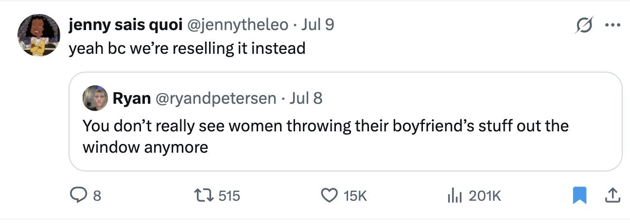 jenny sais quoi @jennytheleo Jul 9 ... yeah bc we're reselling it instead Ryan @ryandpetersen Jul 8 You don't really see women throwing their boyfriend's stuff out the window anymore 8 515 15K 201K