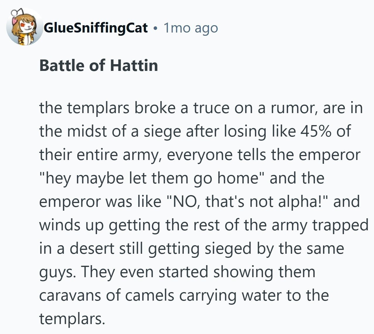 1mo ago GlueSniffingCat Battle of Hattin the templars broke a truce on a rumor, are in the midst of a siege after losing like 45% of their entire army, everyone tells the emperor hey maybe let them go home and the emperor was like NO, that's not alpha! and winds up getting the rest of the army trapped in a desert still getting sieged by the same guys. They even started showing them caravans of camels carrying water to the templars.