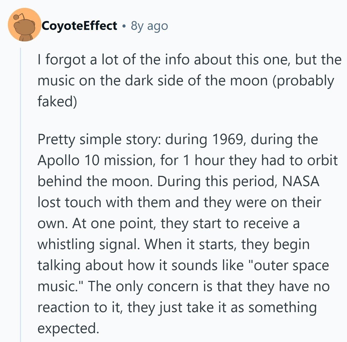 CoyoteEffect 8y ago | forgot a lot of the info about this one, but the music on the dark side of the moon (probably faked) Pretty simple story: during 1969, during the Apollo 10 mission, for 1 hour they had to orbit behind the moon. During this period, NASA lost touch with them and they were on their own. At one point, they start to receive a whistling signal. When it starts, they begin talking about how it sounds like outer space music. The only concern is that they have no reaction to it, they just take it as something 
