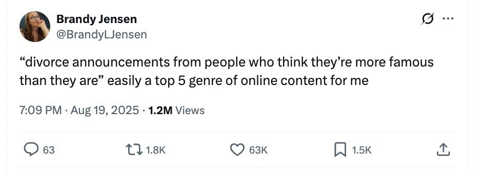Brandy Jensen ... @BrandyLJensen divorce announcements from people who think they're more famous than they are easily a top 5 genre of online content for me 7:09 PM Aug 19, 2025 1.2M Views 63 1.8K 63K 1.5K 
