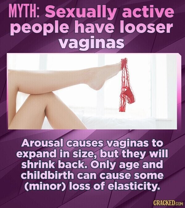 MYTH: Sexually active people have looser vaginas Arousal causes vaginas to expand in size, but they will shrink back. Only age and childbirth can cause some (minor) loss of elasticity. CRACKED.COM