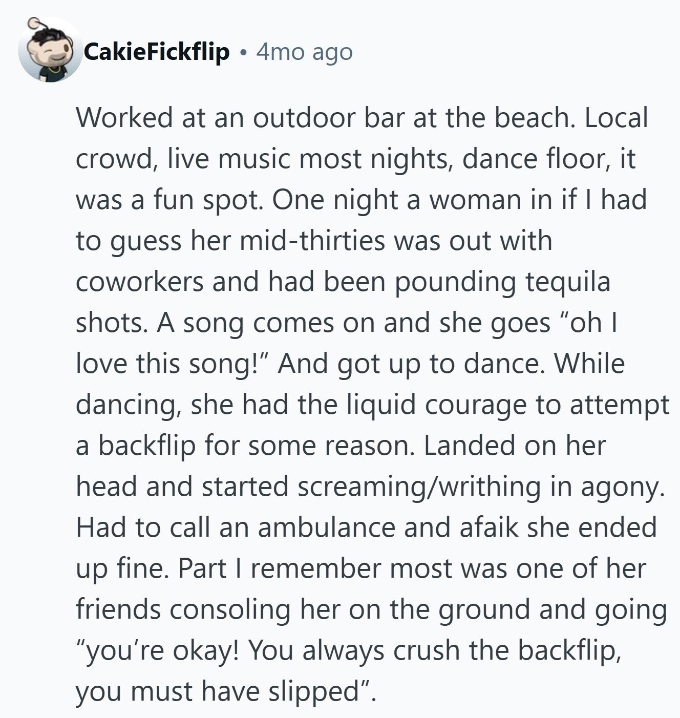 CakieFickflip 4mo ago Worked at an outdoor bar at the beach. Local crowd, live music most nights, dance floor, it was a fun spot. One night a woman in if I had to guess her mid-thirties was out with coworkers and had been pounding tequila shots. A song comes on and she goes oh I love this song! And got up to dance. While dancing, she had the liquid courage to attempt a backflip for some reason. Landed on her head and started screaming/writhing in agony. Had to call an ambulance and afaik she ended up fine. Part I remember