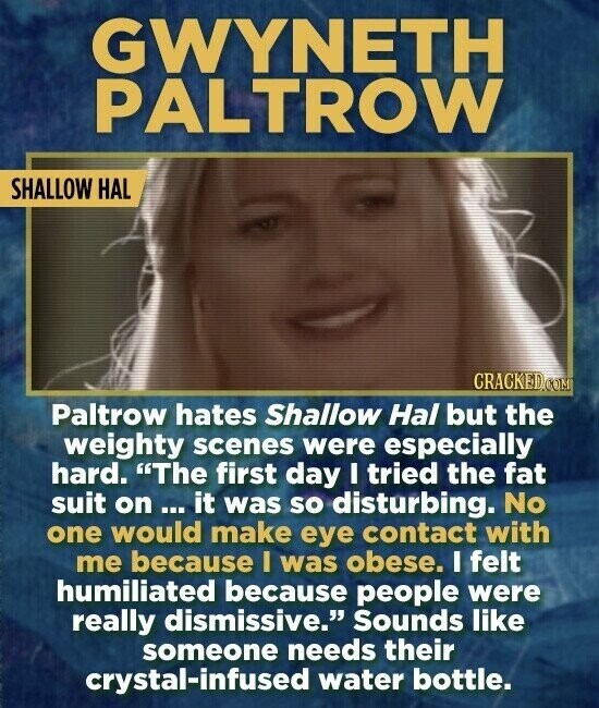 GWYNETH PALTROW SHALLOW HAL CRACKED.COM Paltrow hates Shallow Hal but the weighty scenes were especially hard. The first day I tried the fat suit on ... it was so disturbing. No one would make eye contact with me because I was obese. I felt humiliated because people were really dismissive. Sounds like someone needs their crystal-infused water bottle.