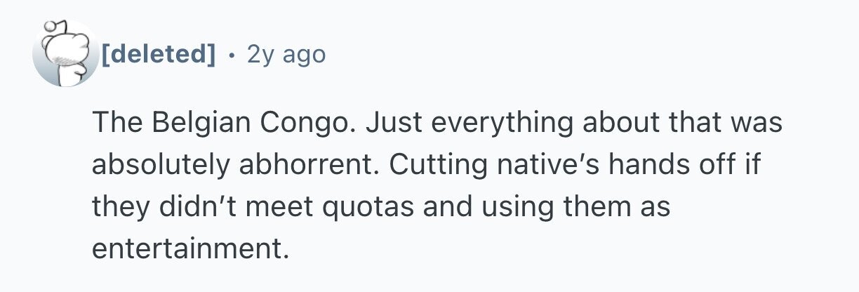  . 2y ago The Belgian Congo. Just everything about that was absolutely abhorrent. Cutting native's hands off if they didn't meet quotas and using them as entertainment. 