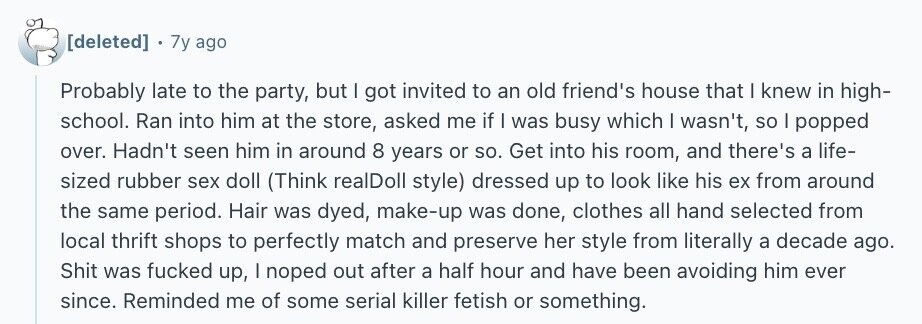 7y ago Probably late to the party, but I got invited to an old friend's house that I knew in high- school. Ran into him at the store, asked me if I was busy which I wasn't, so I popped over. Hadn't seen him in around 8 years or so. Get into his room, and there's a life- sized rubber sex doll (Think realDoll style) dressed up to look like his ex from around the same period. Hair was dyed, make-up was done, clothes all hand selected from local thrift shops to perfectly match and preserve her style from