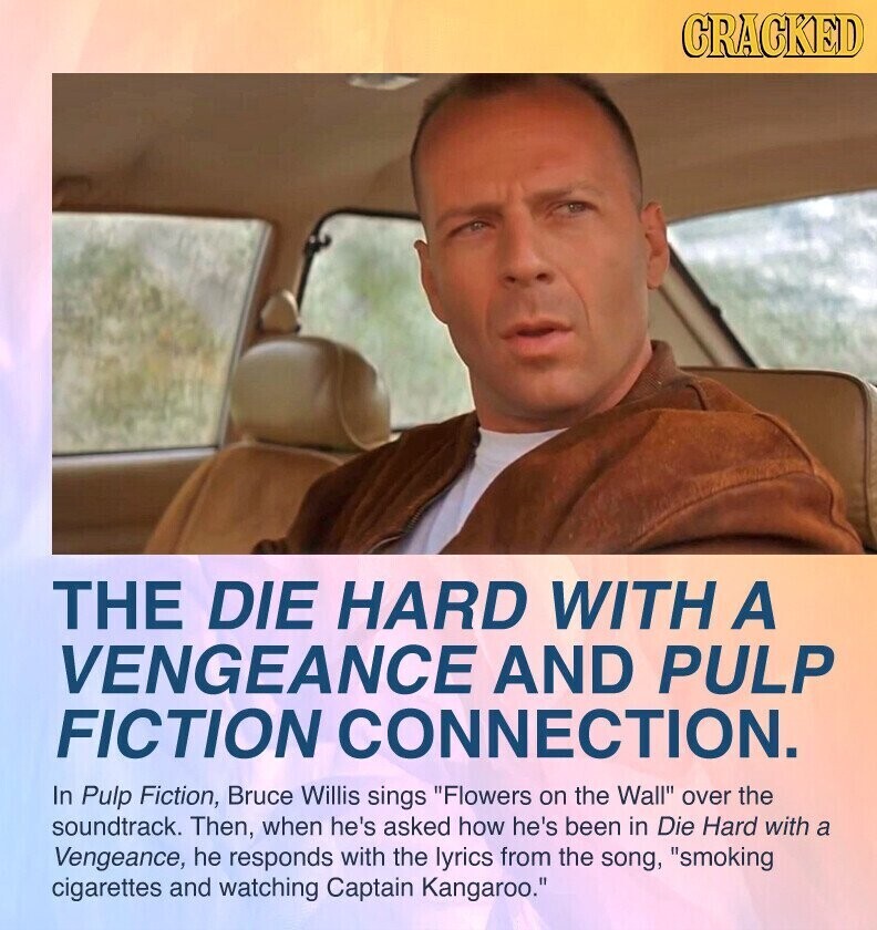 GRACKED THE DIE HARD WITH A VENGEANCE AND PULP FICTION CONNECTION. In Pulp Fiction, Bruce Willis sings Flowers on the Wall over the soundtrack. Then, when he's asked how he's been in Die Hard with a Vengeance, he responds with the lyrics from the song, smoking cigarettes and watching Captain Kangaroo.