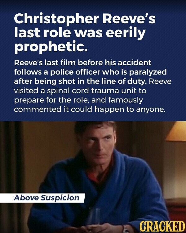 Christopher Reeve's last role was eerily prophetic. Reeve's last film before his accident follows a police officer who is paralyzed after being shot in the line of duty. Reeve visited a spinal cord trauma unit to prepare for the role, and famously commented it could happen to anyone. Above Suspicion CRACKED