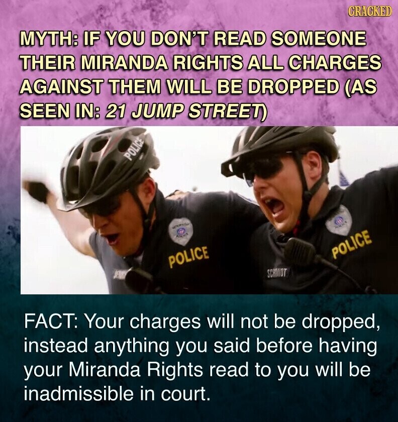 CRACKED MYTH: IF YOU DON'T READ SOMEONE THEIR MIRANDA RIGHTS ALL CHARGES AGAINST THEM WILL BE DROPPED (AS SEEN IN: 21 JUMP STREET) POLICE AND POLICE POLICE POLICE SCHMIDT FACT: Your charges will not be dropped, instead anything you said before having your Miranda Rights read to you will be inadmissible in court.