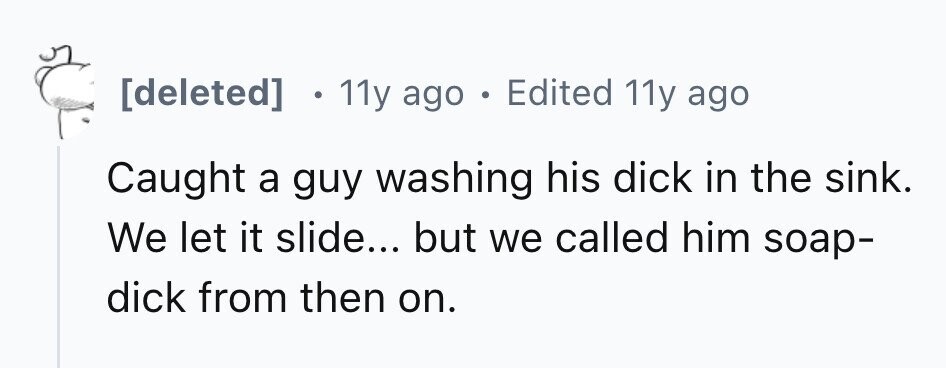 11y ago . Edited 11y ago Caught a guy washing his dick in the sink. We let it slide... but we called him soap- dick from then on.