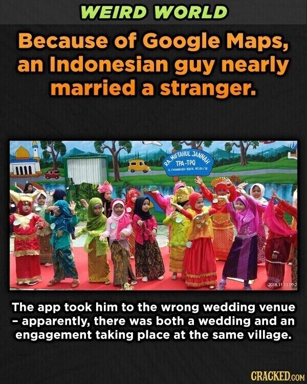 WEIRD WORLD Because of Google Maps, an Indonesian guy nearly married a stranger. RA. 3 MIFTAHUL TPA-TPQ JANNAH CIMANGOU KECA RT.O1/R 2018.11 13 09:2 The app took him to the wrong wedding venue - apparently, there was both a wedding and an engagement taking place at the same village. CRACKED.COM