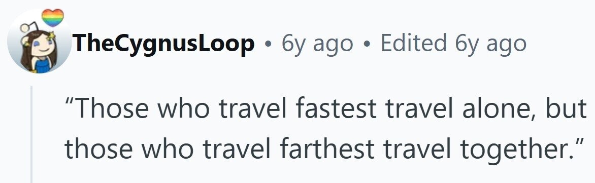 TheCygnusLoop . 6y ago . Edited 6y ago Those who travel fastest travel alone, but those who travel farthest travel together.