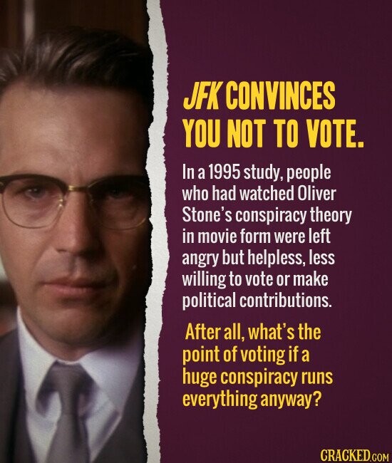 JFK CONVINCES YOU NOT TO VOTE. In a 1995 study, people who had watched Oliver Stone's conspiracy theory in movie form were left angry but helpless, less willing to vote or make political contributions. After all, what's the point of voting if a huge conspiracy runs everything anyway? CRACKED.COM