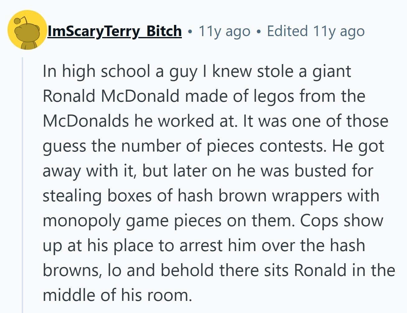 ImScaryTerry Bitch . 11y ago Edited 11y ago In high school a guy I knew stole a giant Ronald McDonald made of legos from the McDonalds he worked at. It was one of those guess the number of pieces contests. Не got away with it, but later on he was busted for stealing boxes of hash brown wrappers with monopoly game pieces on them. Cops show up at his place to arrest him over the hash browns, lo and behold there sits Ronald in the middle of his room.