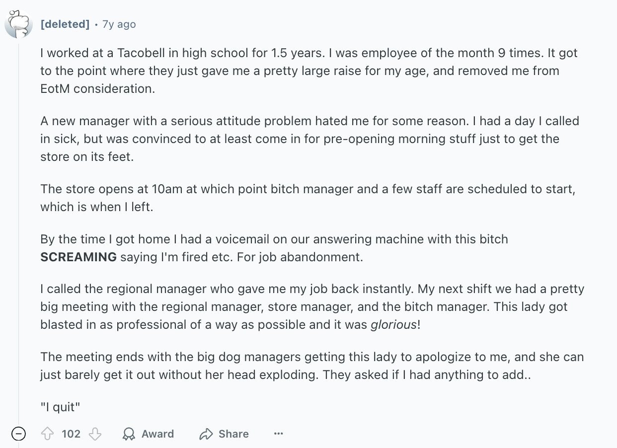 7y ago I worked at a Tacobell in high school for 1.5 years. I was employee of the month 9 times. It got to the point where they just gave me a pretty large raise for my age, and removed me from EotM consideration. A new manager with a serious attitude problem hated me for some reason. I had a day I called in sick, but was convinced to at least come in for pre-opening morning stuff just to get the store on its feet. The store opens at 10am at which point bitch manager and a few staff