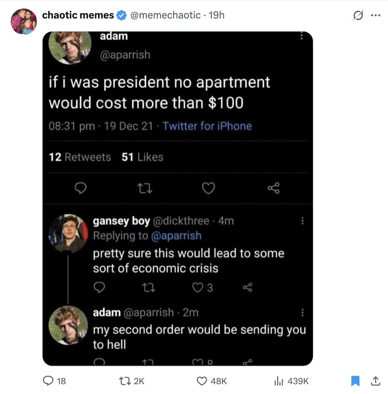 chaotic memes @memechaotic - 19h s ... adam @aparrish if i was president no apartment would cost more than $100 08:31 pm 19 Dec 21 Twitter for iPhone 12 Retweets 51 Likes gansey boy @dickthree 4m Replying to @aparrish pretty sure this would lead to some sort of economic crisis 3 adam @aparrish 2m my second order would be sending you to hell O 18 2K 48K 439K