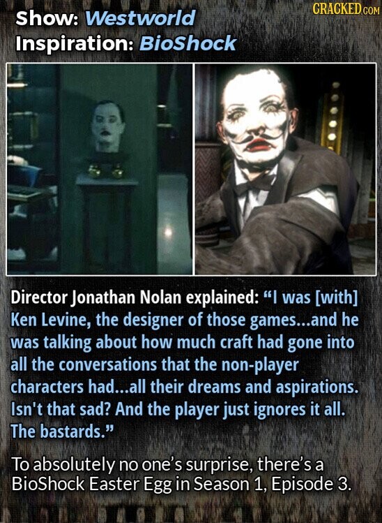 CRACKED.COM Show: Westworld Inspiration: BioShock Director Jonathan Nolan explained: I was Ken Levine, the designer of those games...and he was talking about how much craft had gone into all the conversations that the non-player characters had...all their dreams and aspirations. Isn't that sad? And the player just ignores it all. The bastards. To absolutely no one's surprise, there's a BioShock Easter Egg in Season 1, Episode 3.