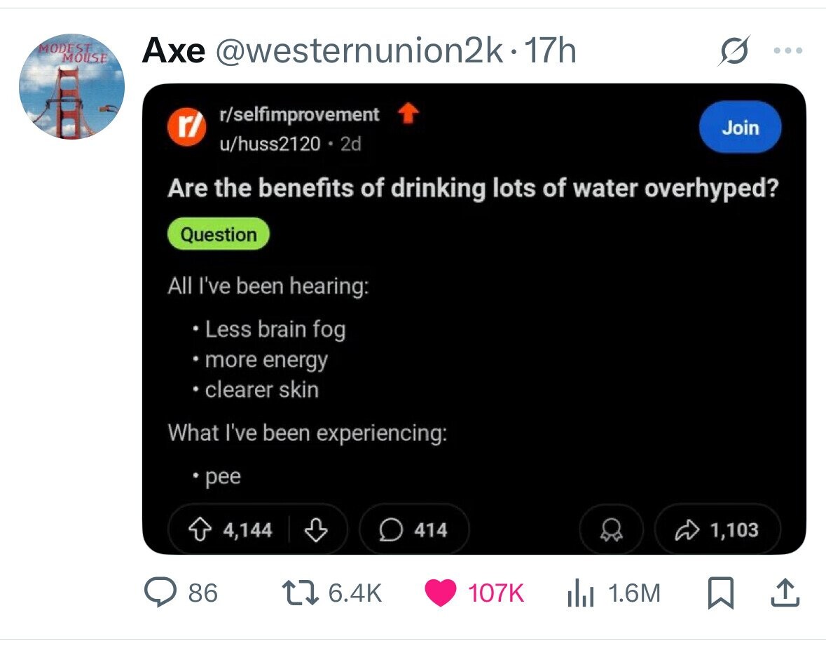 MODEST Axe @westernunion2k-17h : MOUSE r/selfimprovement r/ Join u/huss2120 2d Are the benefits of drinking lots of water overhyped? Question All I've been hearing: Less brain fog more energy clearer skin What I've been experiencing: pee 4,144 414 1,103 86 6.4K 107K 1.6M 