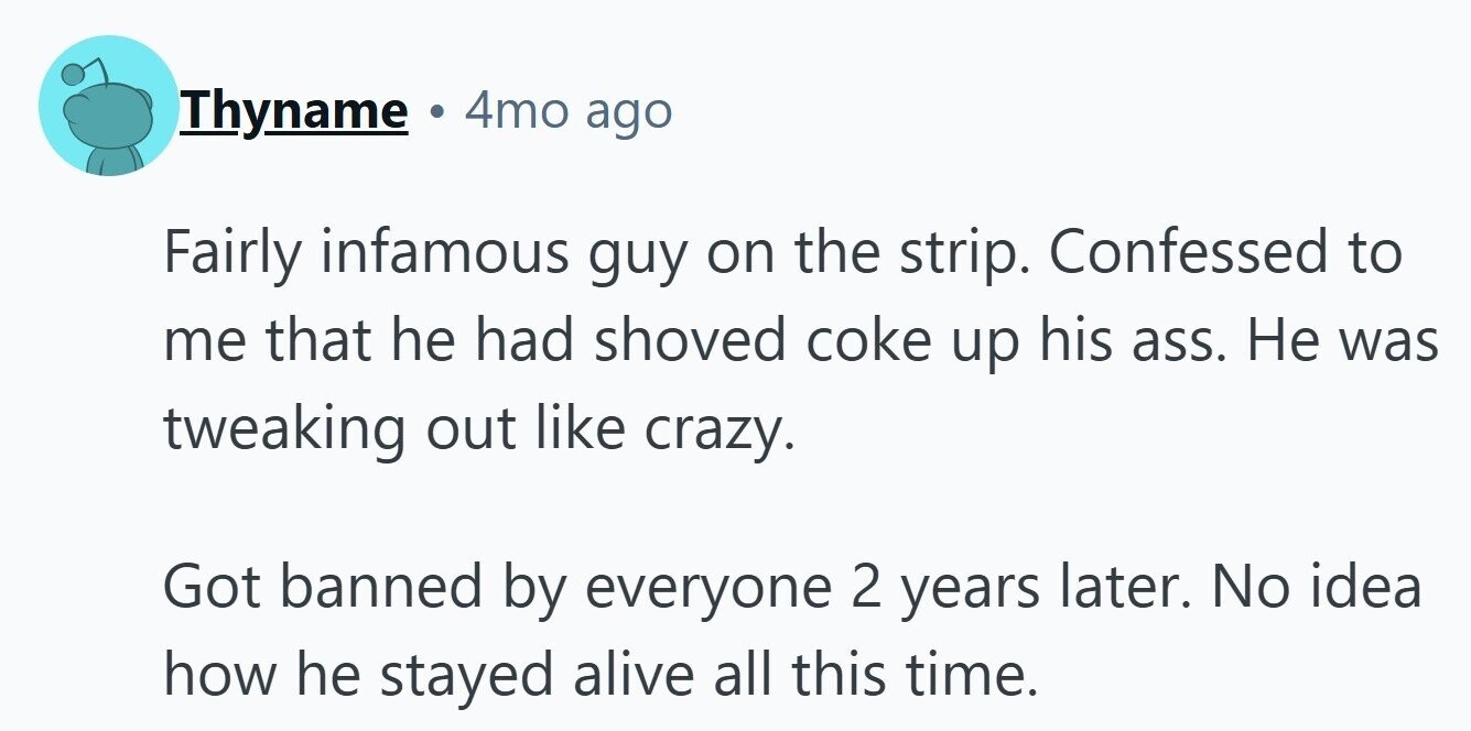 Thyname 4mo ago Fairly infamous guy on the strip. Confessed to me that he had shoved coke up his ass. Не was tweaking out like crazy. Got banned by everyone 2 years later. No idea how he stayed alive all this time.