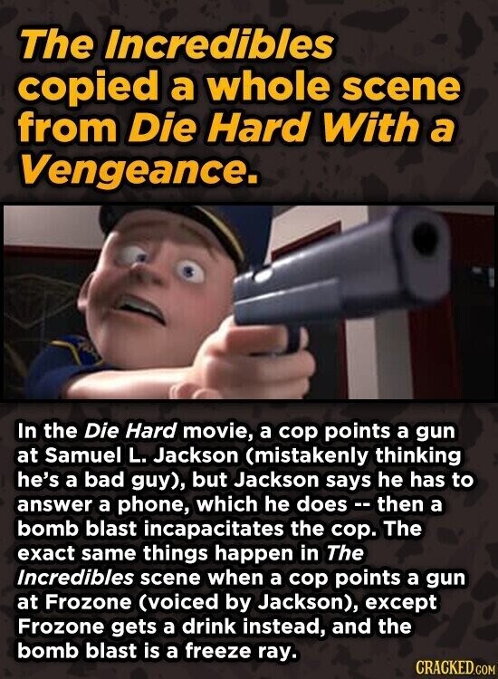 The Incredibles copied a whole scene from Die Hard With a Vengeance. In the Die Hard movie, a cop points a gun at Samuel L. Jackson (mistakenly thinking he's a bad guy), but Jackson says he has to answer a phone, which he does - - then a bomb blast incapacitates the cop. The exact same things happen in The Incredibles scene when a cop points a gun at Frozone (voiced by Jackson), except Frozone gets a drink instead, and the bomb blast is a freeze ray. CRACKED.COM