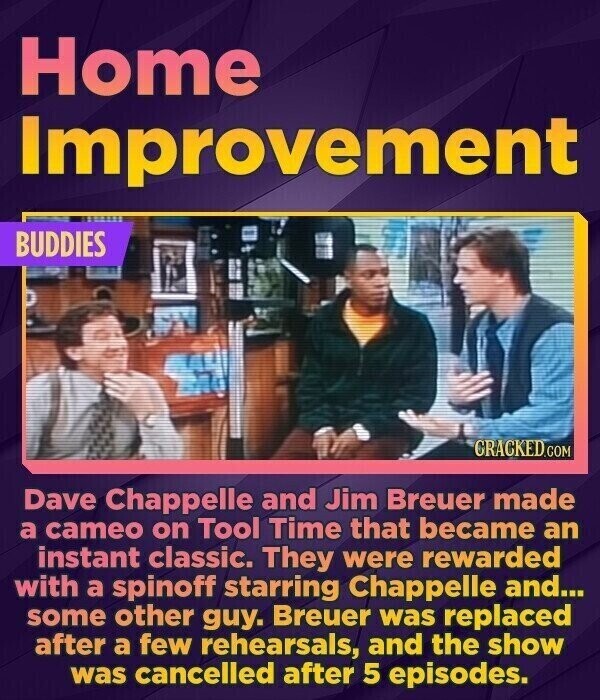 Home Improvement BUDDIES CRACKED.COM Dave Chappelle and Jim Breuer made a cameo on Tool Time that became an instant classic. They were rewarded with a spinoff starring Chappelle and... some other guy. Breuer was replaced after a few rehearsals, and the show was cancelled after 5 episodes.