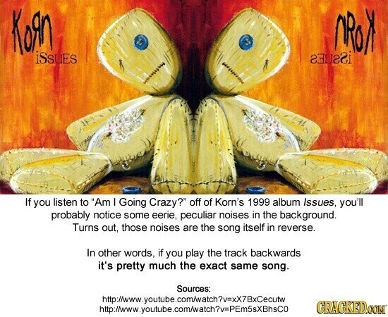 Кояп NROX iSsues If you listen to Am I Going Crazy? off of Korn's 1999 album Issues, you'll probably notice some eerie, peculiar noises in the background. Turns out, those noises are the song itself in reverse. In other words, if you play the track backwards it's pretty much the exact same song. Sources: http://www.youtube.com/watch?v=xX7BxCecutw GRAGKED.COM http://www.youtube.com/atch?v=PEm5sXBhsCo