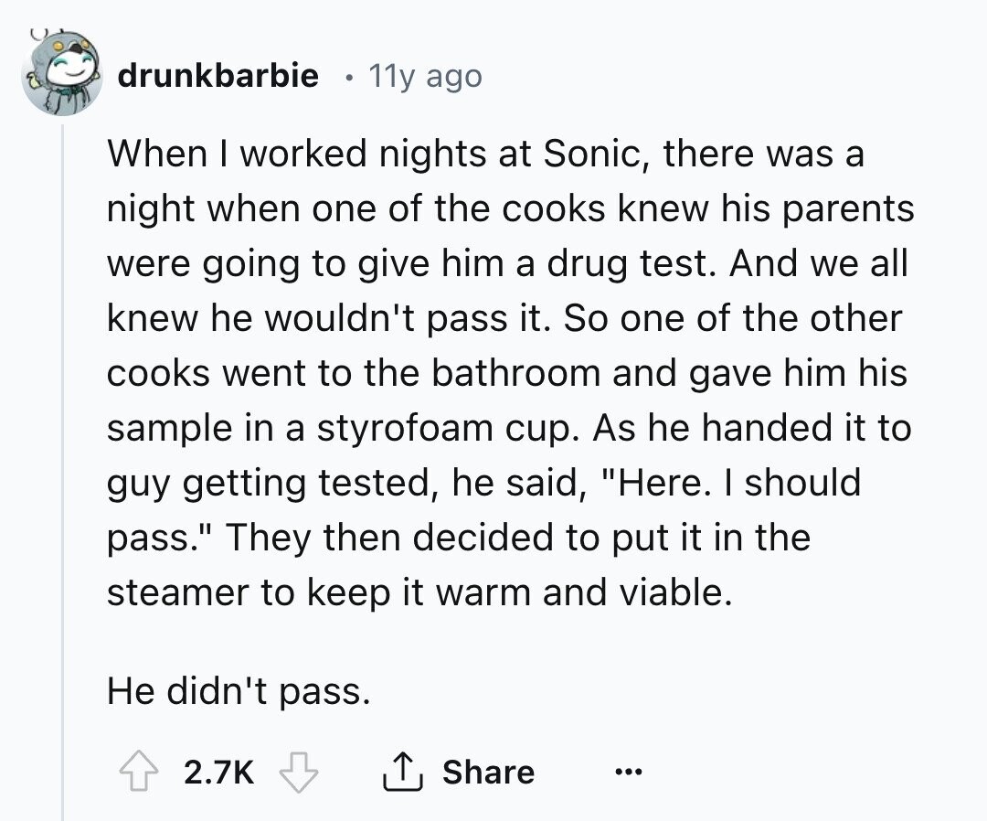 drunkbarbie 11y ago When I worked nights at Sonic, there was a night when one of the cooks knew his parents were going to give him a drug test. And we all knew he wouldn't pass it. So one of the other cooks went to the bathroom and gave him his sample in a styrofoam cup. As he handed it to guy getting tested, he said, Here. I should pass. They then decided to put it in the steamer to keep it warm and viable. Не didn't pass. 2.7K Share ...