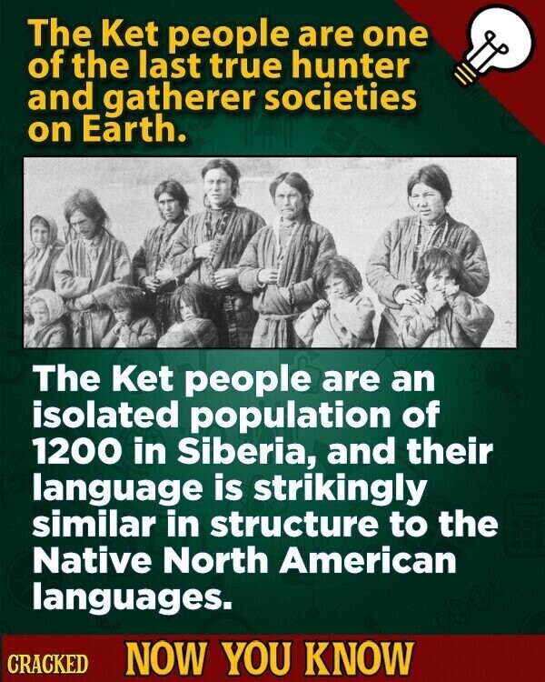 The Ket people are one of the last true hunter and gatherer societies on Earth. The Ket people are an isolated population of 1200 in Siberia, and their language is strikingly similar in structure to the Native North American languages. CRACKED NOW YOU KNOW