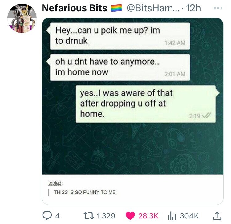 Nefarious Bits @BitsHam... 12h ... Hey...can u pcik me up? im to drnuk 1:42 AM oh u dnt have to anymore.. im home now 2:01 AM yes..l was aware of that after dropping u off at home. 2:19 Henal toplad: THISS IS so FUNNY TO ME 4 1,329 28.3K 304K