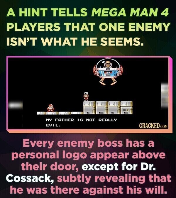 A HINT TELLS MEGA MAN 4 PLAYERS THAT ONE ENEMY ISN'T WHAT НЕ SEEMS. MY FATHER IS NOT REALLY EVIL. CRACKED.COM Every enemy boss has a personal logo appear above their door, except for Dr. Cossack, subtly revealing that he was there against his will.