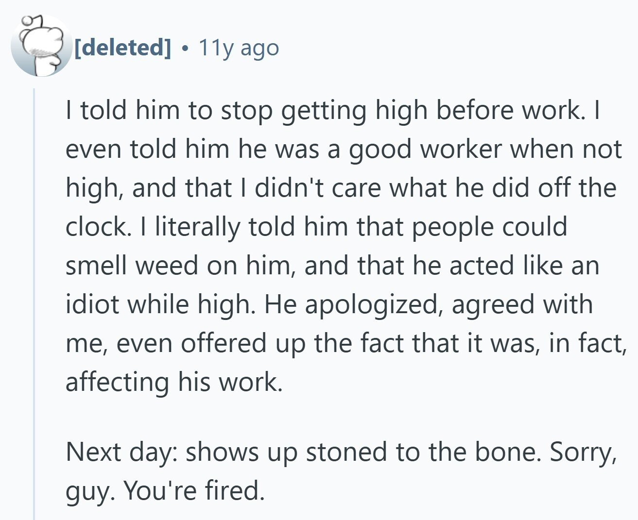 . 11y ago | told him to stop getting high before work. I even told him he was a good worker when not high, and that I didn't care what he did off the clock. I literally told him that people could smell weed on him, and that he acted like an idiot while high. Не apologized, agreed with me, even offered up the fact that it was, in fact, affecting his work. Next day: shows up stoned to the bone. Sorry, guy. You're fired.