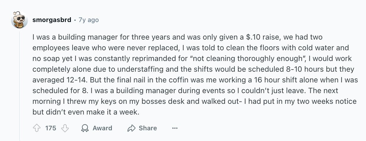 smorgasbrd 7y ago I was a building manager for three years and was only given a $.10 raise, we had two employees leave who were never replaced, | was told to clean the floors with cold water and no soap yet I was constantly reprimanded for not cleaning thoroughly enough, | would work completely alone due to understaffing and the shifts would be scheduled 8-10 hours but they averaged 12-14. But the final nail in the coffin was me working a 16 hour shift alone when | was scheduled for 8. I was a building manager during events so I
