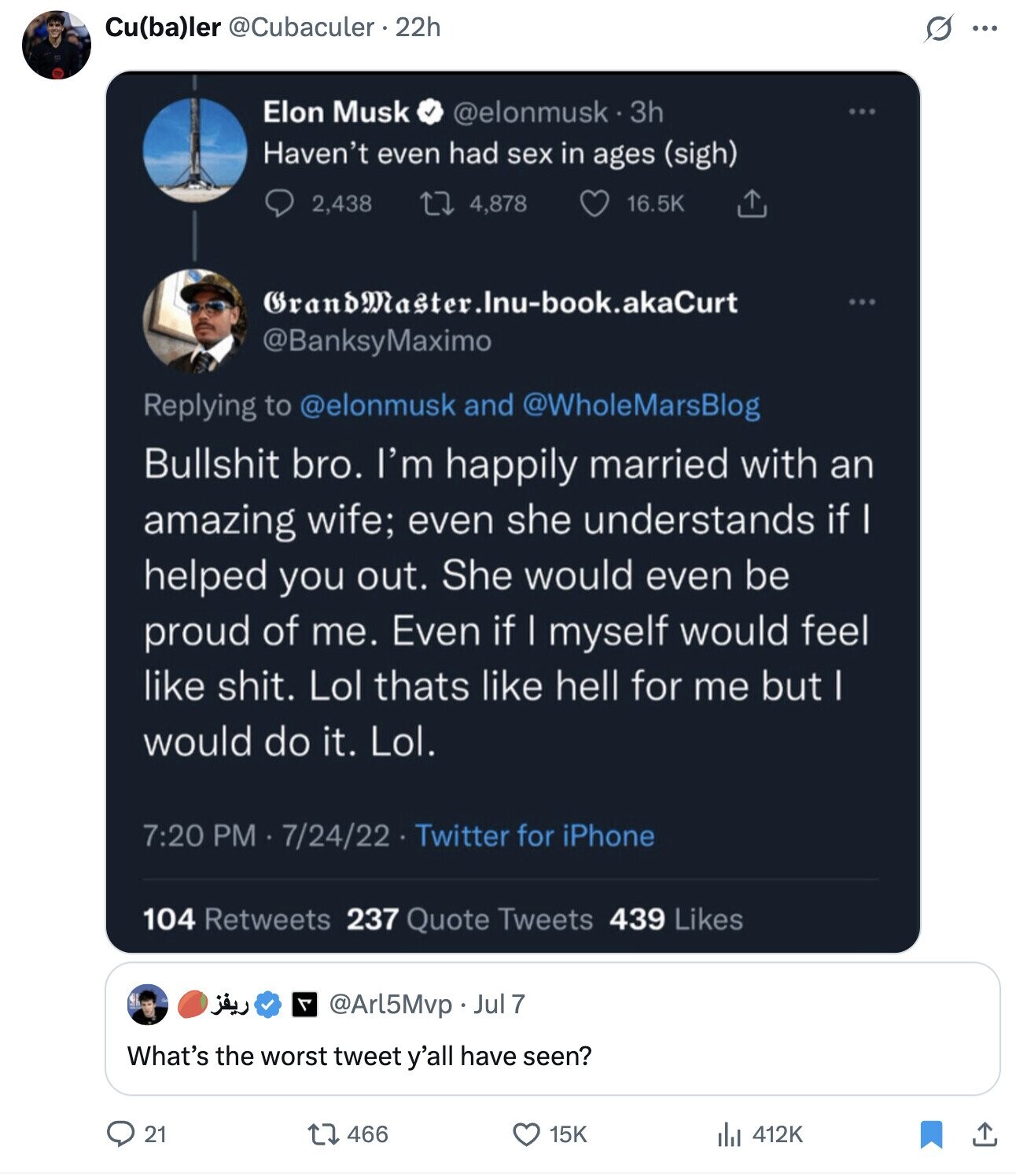 Cu(ba)ler @Cubaculer. 22h G ... Elon Musk @elonmusk 3h Haven't even had sex in ages (sigh) 16.5K 2,438 4,878 GrandMaster.Inu-book.akaCurt @BanksyMaximo Replying to @elonmusk and @WholeMarsBlog Bullshit bro. I'm happily married with an amazing wife; even she understands if I helped you out. She would even be proud of me. Even if | myself would feel like shit. Lol thats like hell for me but I would do it. Lol. 7:20 PM 7/24/22 Twitter for iPhone 104 Retweets 237 Quote Tweets 439 Likes ريفز @Arl5Mvp Jul 7 What's the worst tweet y'all have seen? 21 466 15K 412K