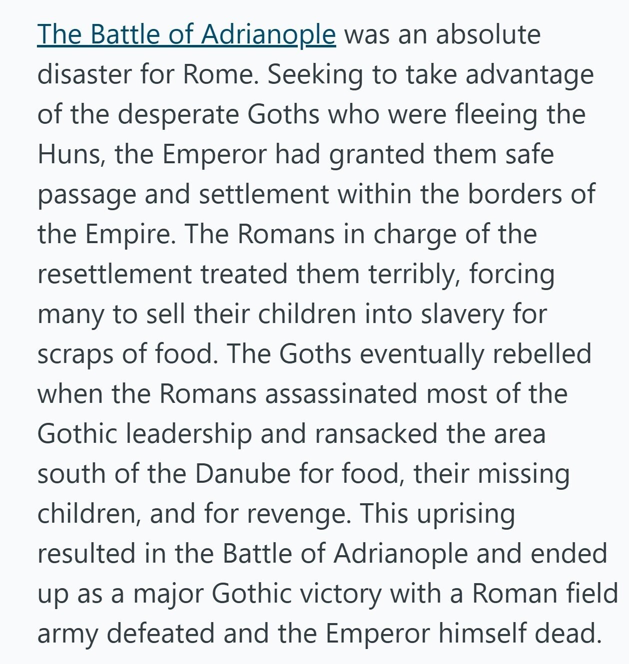 The Battle of Adrianople was an absolute disaster for Rome. Seeking to take advantage of the desperate Goths who were fleeing the Huns, the Emperor had granted them safe passage and settlement within the borders of the Empire. The Romans in charge of the resettlement treated them terribly, forcing many to sell their children into slavery for scraps of food. The Goths eventually rebelled when the Romans assassinated most of the Gothic leadership and ransacked the area south of the Danube for food, their missing children, and for revenge. This uprising resulted in the Battle of Adrianople and ended up