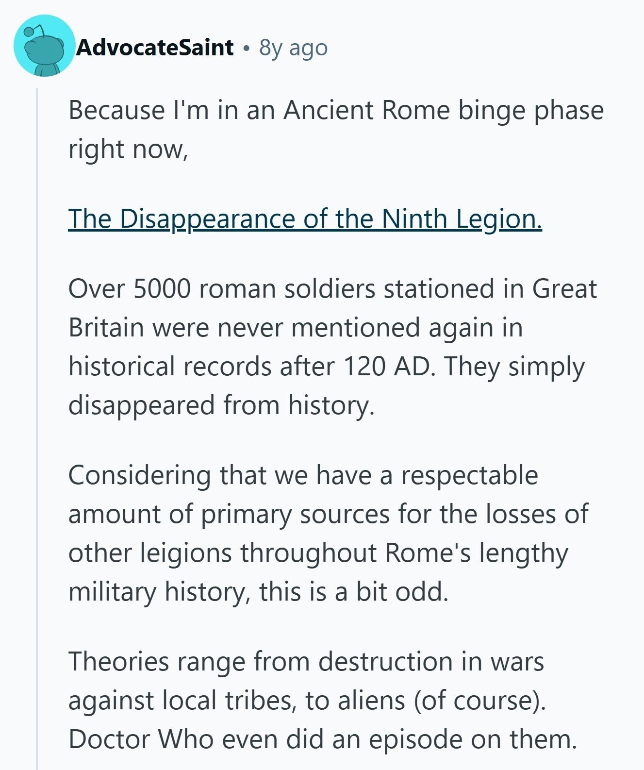 AdvocateSaint 8y ago Because I'm in an Ancient Rome binge phase right now, The Disappearance of the Ninth L Legion. Over 5000 roman soldiers stationed in Great Britain were never mentioned again in historical records after 120 AD. They simply disappeared from history. Considering that we have a respectable amount of primary sources for the losses of other leigions throughout Rome's lengthy military history, this is a bit odd. Theories range from destruction in wars against local tribes, to aliens (of course). Doctor Who even did an episode on them. 