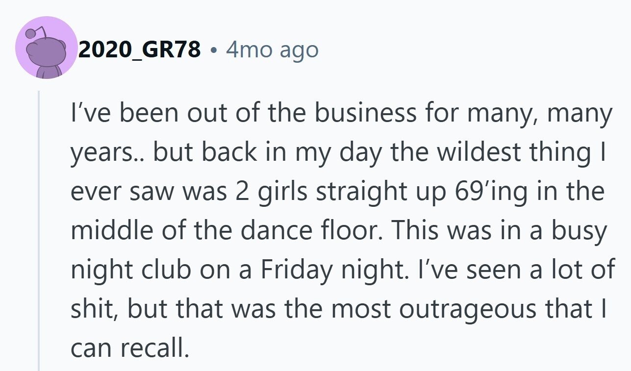 2020_GR78 . 4mo ago I've been out of the business for many, many years.. but back in my day the wildest thing I ever saw was 2 girls straight up 69'ing in the middle of the dance floor. This was in a busy night club on a Friday night. I've seen a lot of shit, but that was the most outrageous that I can recall.