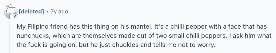 . 7y ago My Filipino friend has this thing on his mantel. It's a chilli pepper with a face that has nunchucks, which are themselves made out of two small chilli peppers. I ask him what the fuck is going on, but he just chuckles and tells me not to worry.