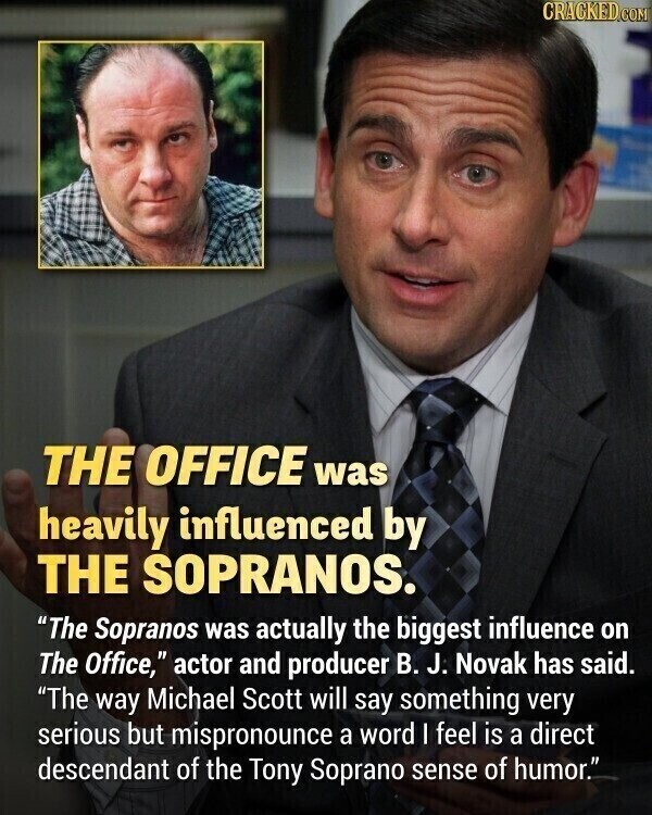 CRACKED.COM THE OFFICE was heavily influenced by THE SOPRANOS. The Sopranos was actually the biggest influence on The Office, actor and producer В. J. Novak has said. The way Michael Scott will say something very serious but mispronounce a word I feel is a direct descendant of the Tony Soprano sense of humor.