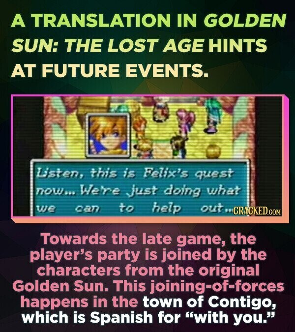 A TRANSLATION IN GOLDEN SUN: THE LOST AGE HINTS AT FUTURE EVENTS. Listen, this is Felix's quest now... We're just doing what we can to help out FF CRACKED.COM Towards the late game, the player's party is joined by the characters from the original Golden Sun. This joining-of-forces happens in the town of Contigo, which is Spanish for with you.