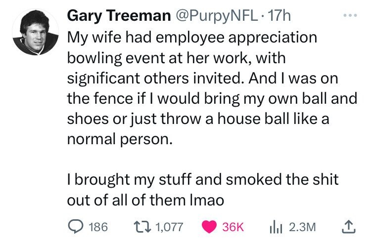 Gary Treeman @PurpyNFL 17h My wife had employee appreciation bowling event at her work, with significant others invited. And I was on the fence if I would bring my own ball and shoes or just throw a house ball like a normal person. I brought my stuff and smoked the shit out of all of them Imao 186 1,077 36K 2.3M 