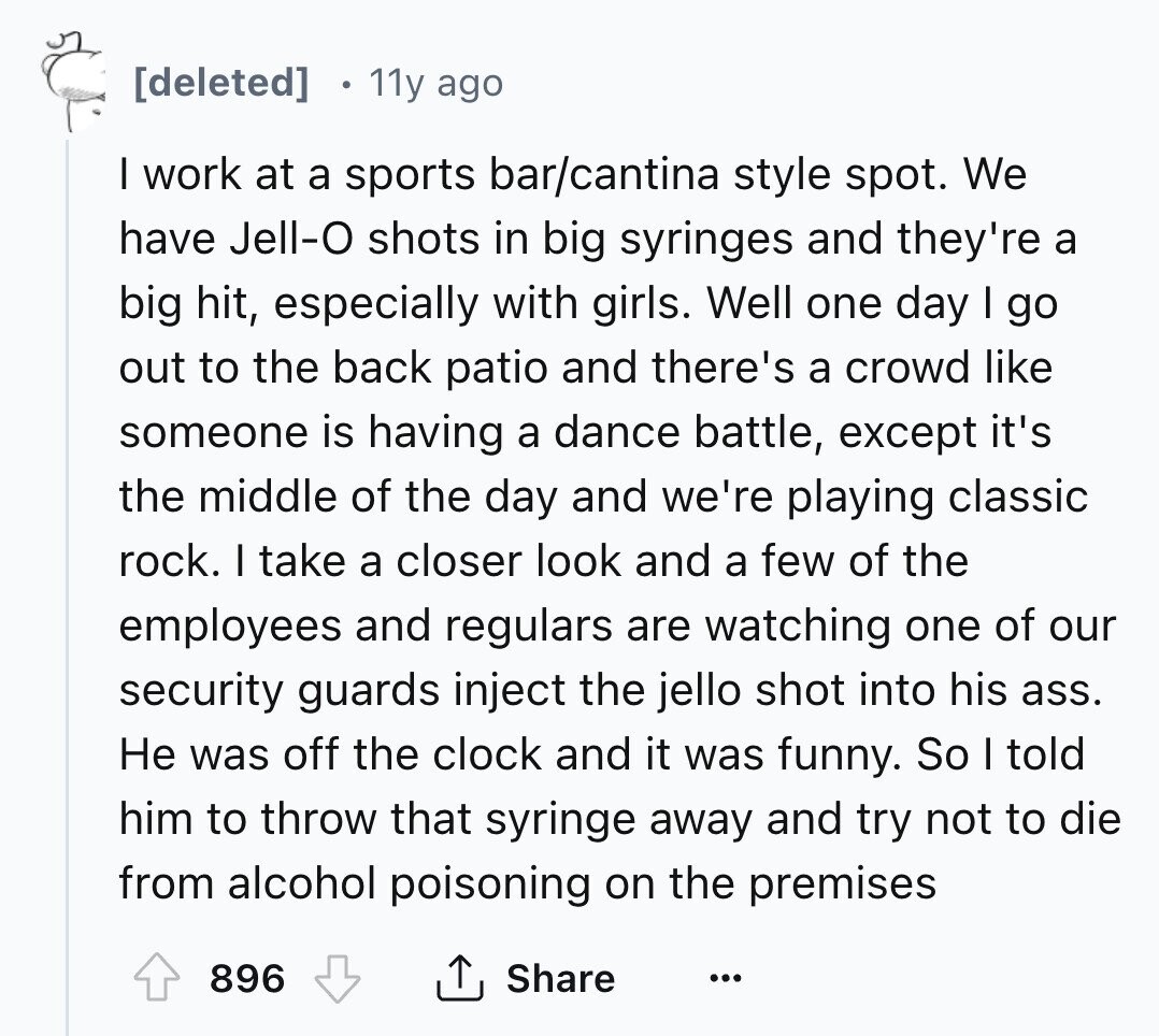 11y ago I work at a sports bar/cantina style spot. We have Jell-O shots in big syringes and they're a big hit, especially with girls. Well one day I go out to the back patio and there's a crowd like someone is having a dance battle, except it's the middle of the day and we're playing classic rock. I take a closer look and a few of the employees and regulars are watching one of our security guards inject the jello shot into his ass. Не was off the clock and it was funny. So I told him to