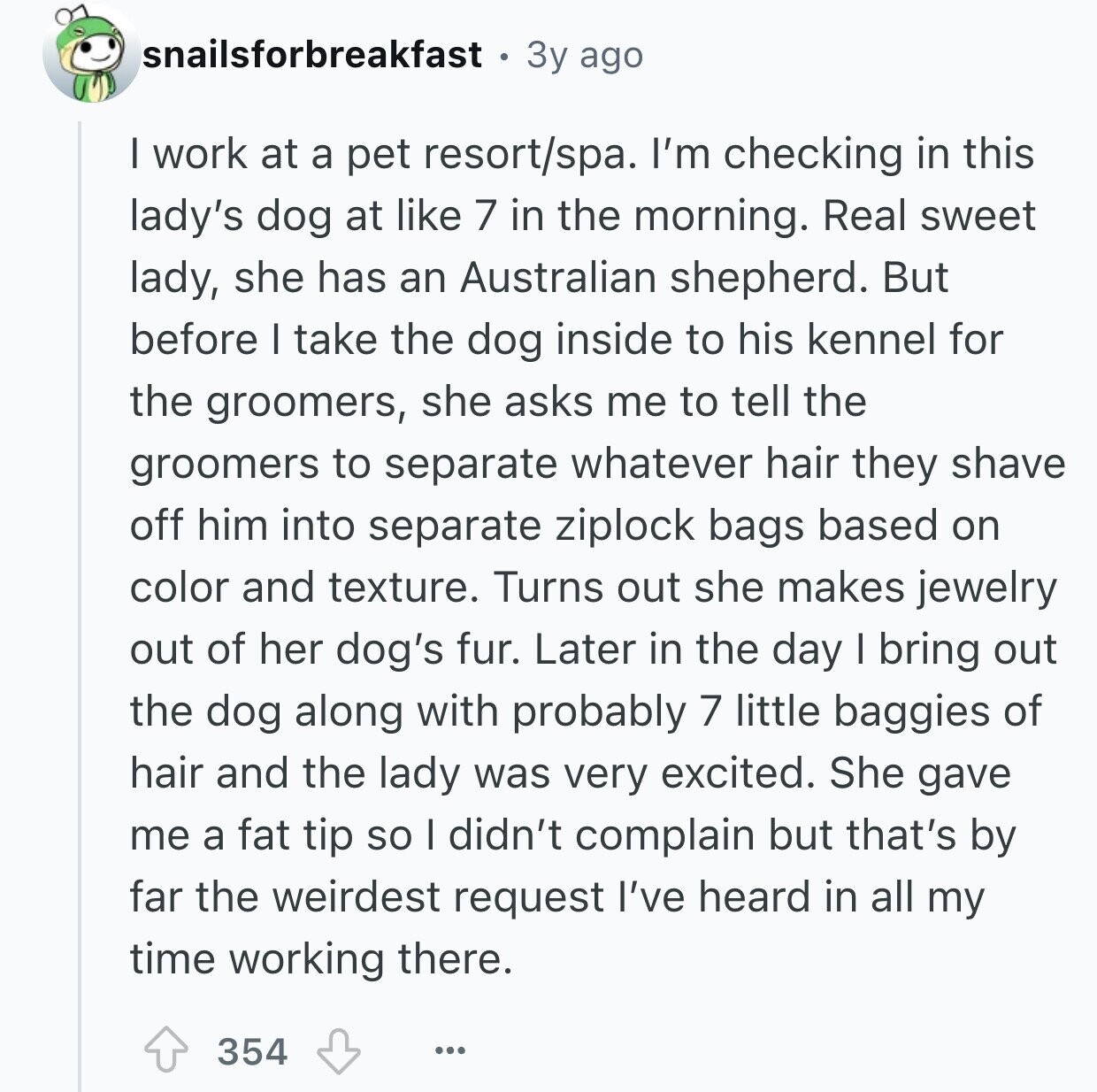 snailsforbreakfast 3y ago I work at a pet resort/spa. I'm checking in this lady's dog at like 7 in the morning. Real sweet lady, she has an Australian shepherd. But before I take the dog inside to his kennel for the groomers, she asks me to tell the groomers to separate whatever hair they shave off him into separate ziplock bags based on color and texture. Turns out she makes jewelry out of her dog's fur. Later in the day I bring out the dog along with probably 7 little baggies of hair and the lady was very excited. She 