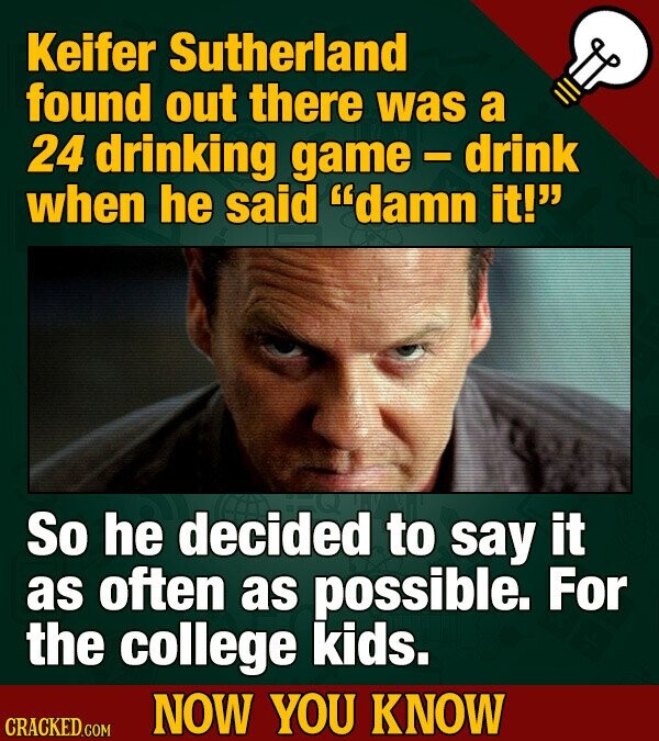 Keifer Sutherland found out there was a 24 drinking game - drink when he said damn it! So he decided to say it as often as possible. For the college kids. NOW YOU KNOW CRACKED.COM