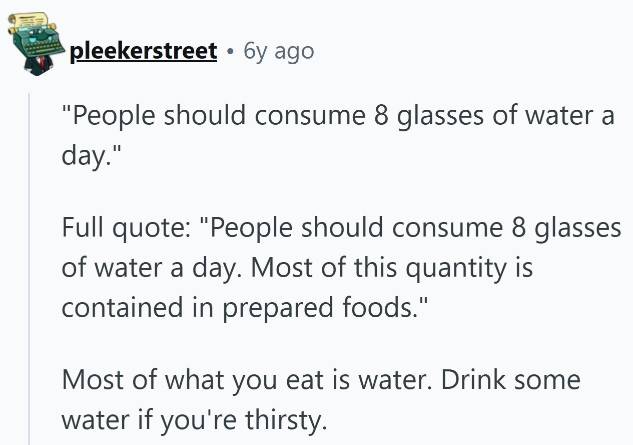 pleekerstreet 6y ago People should consume 8 glasses of water a day. Full quote: People should consume 8 glasses of water a day. Most of this quantity is contained in prepared foods. Most of what you eat is water. Drink some water if you're thirsty.