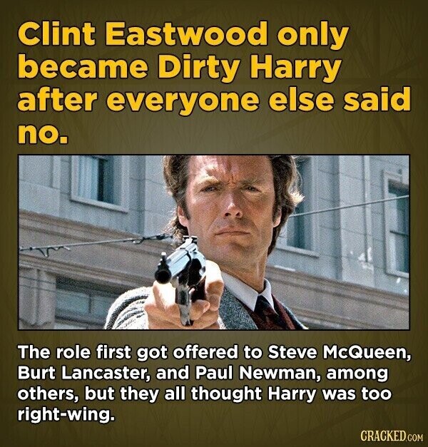 Clint Eastwood only became Dirty Harry after everyone else said no. The role first got offered to Steve McQueen, Burt Lancaster, and Paul Newman, among others, but they all thought Harry was too right-wing. CRACKED.COM