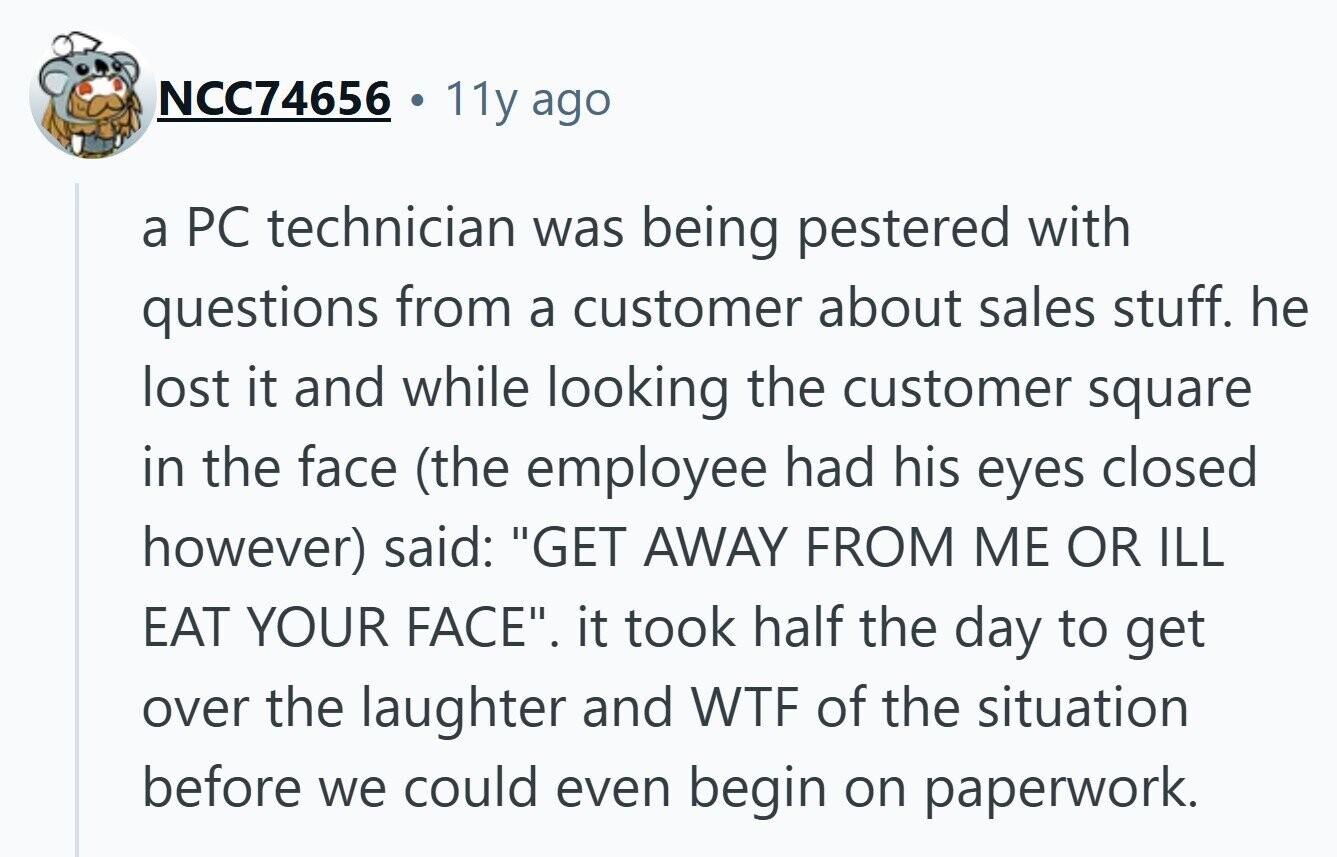NCC74656 11y ago a PC technician was being pestered with questions from a customer about sales stuff. he lost it and while looking the customer square in the face (the employee had his eyes closed however) said: GET AWAY FROM ME OR ILL EAT YOUR FACE. it took half the day to get over the laughter and WTF of the situation before we could even begin on paperwork.