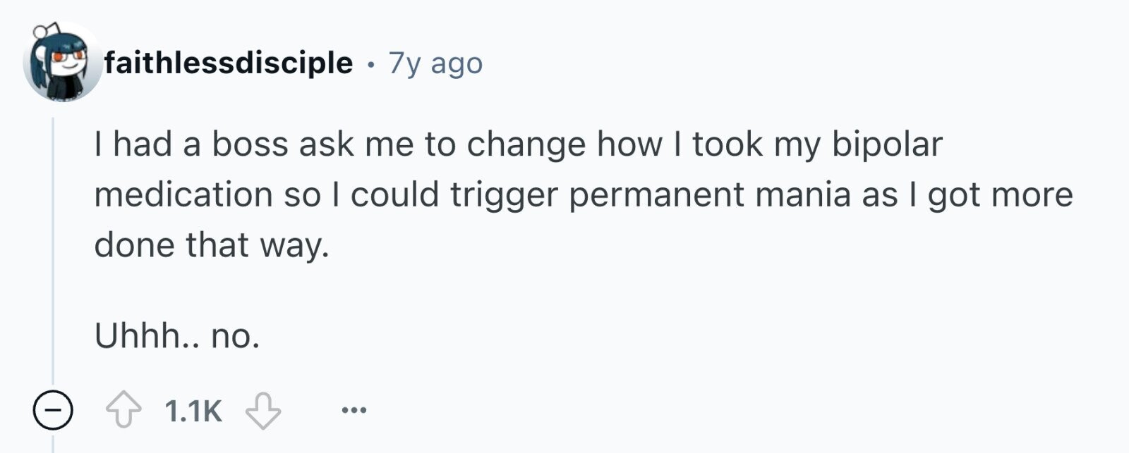 faithlessdisciple . . 7y ago I had a boss ask me to change how I took my bipolar medication so I could trigger permanent mania as I got more done that way. Uhhh.. no. - 1.1K ...